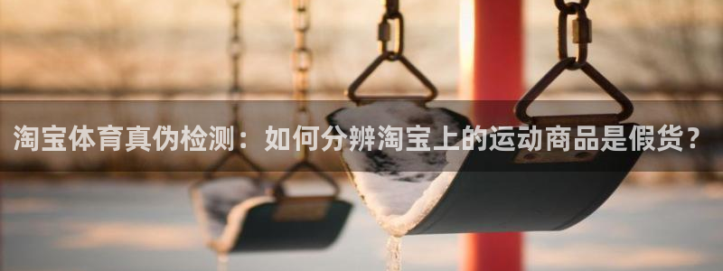 球王会体育：淘宝体育真伪检测：如何分辨淘宝上的运动商品是假货？